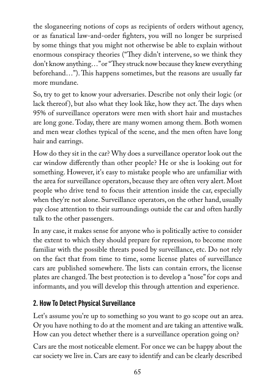 the slogancering notions of cops as recipicnts of orders without agency, or as fanatical law-and-order fighters, you will no longer be surpriscd by some things that you might not otherwise be able to explain without cnormous conspiracy theories (“They didn’t intervene, so we think they don’tknow anything. .. "or “They struck now because they knew everything beforchand...”). This happens sometimes, but the reasons are usually far more mundane.  So, try to get to know your adversaries. Describe not only their logic (or lack thercof), but also what they look like, how they act. The days when 95% of surveillance operators were men with short hair and mustaches are long gone. Today, there are many women among them. Both women and men wear clothes typical of the scenc, and the men often have long. hair and carrings  How do they sit in the car? Why docs a surveillance operator look out the car window differently than other people? He or she is looking out for something. However, it’s casy to mistake people who are unfamiliar with the area for surveillance operators, because they are often very alert, Most people who drive tend to focus their attention inside the car, especially when they’re not alone. Surveillance operators, on the other hand, usually pay close attention to their surroundings outside the car and often hardly talk to the other passengers.  In any case,it makes sense for anyone who is politically active to consider the extent to which they should prepare for repression, to become more familiar with the possible threats posed by surveillance, ete. Do not rely on the fact that from time to time, some license plates of surveillance cars are published somewhere. The lists can contain errors, the license plates are changed. The best protection is to develop a “nose”for cops and informants, and you will develop this through attention and expericnce.  2. How To Detect Physical Surveillance  Let’s assume you’re up to something so you want to go scope out an arca. Or you have nothing to do at the moment and are taking an attentive walk. How can you detect whether there is a surveillance operation going on?  Cars are the most noticeable element. For once we can be happy about the car society we live in. Cars are casy to identify and can be clearly deseribed  65 